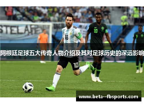 阿根廷足球五大传奇人物介绍及其对足球历史的深远影响