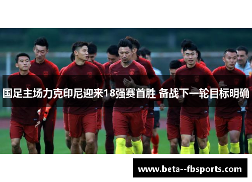 国足主场力克印尼迎来18强赛首胜 备战下一轮目标明确