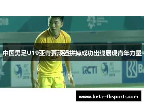 中国男足U19亚青赛顽强拼搏成功出线展现青年力量