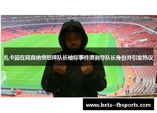 扎卡因在阿森纳愤怒摔队长袖标事件遭剥夺队长身份并引发热议
