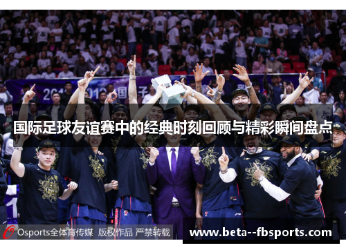 国际足球友谊赛中的经典时刻回顾与精彩瞬间盘点